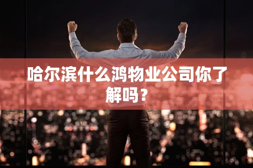 哈尔滨什么鸿物业公司你了解吗？